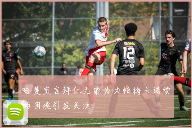 哈曼直言拜仁无能为力帕梅卡诺续约困境引发关注